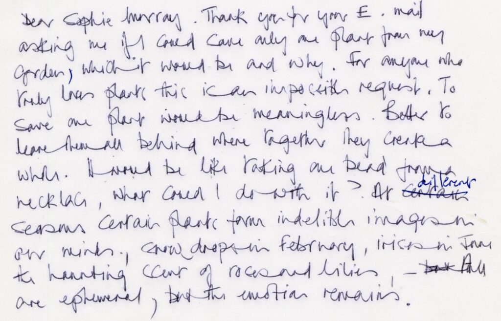 '...Thank you for your E. mail aksing me if I could save only one plant from my garden, which it would be and why. For anyone who truly loves plants this is an impossible request. To save one plant would be meaningless. Better to leave them all behind where together they create a whole. It would be like taking one bead from a necklace. What could I do with it?’ At different seasons certain plants form indelible images in our minds, snow drops in February, irises in June, the haunting scent of roses and lilies. All are ephemeral, but the emotion remains.'